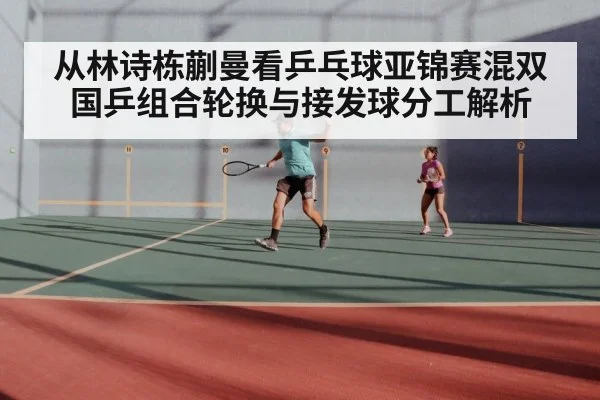 从林诗栋蒯曼看乒乓球亚锦赛混双国乒组合轮换与接发球分工解析