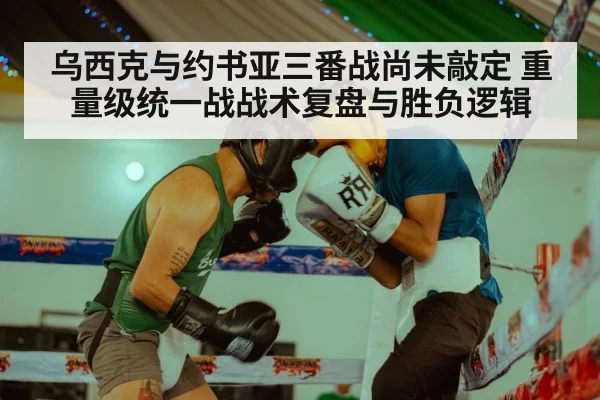乌西克与约书亚三番战尚未敲定 重量级统一战战术复盘与胜负逻辑