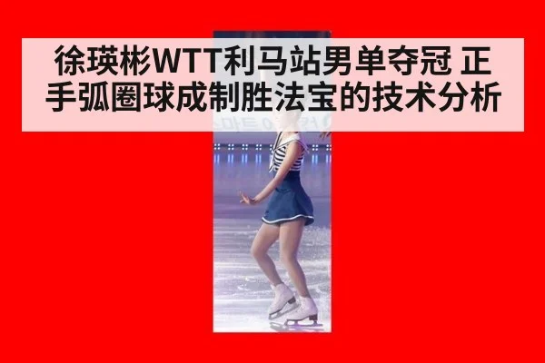 徐瑛彬WTT利马站男单夺冠 正手弧圈球成制胜法宝的技术分析