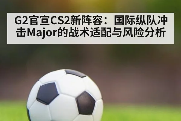 G2官宣CS2新阵容：国际纵队冲击Major的战术适配与风险分析