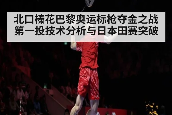 北口榛花巴黎奥运标枪夺金之战第一投技术分析与日本田赛突破
